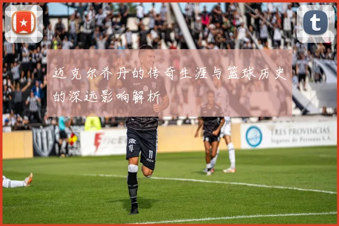 迈克尔乔丹的传奇生涯与篮球历史的深远影响解析