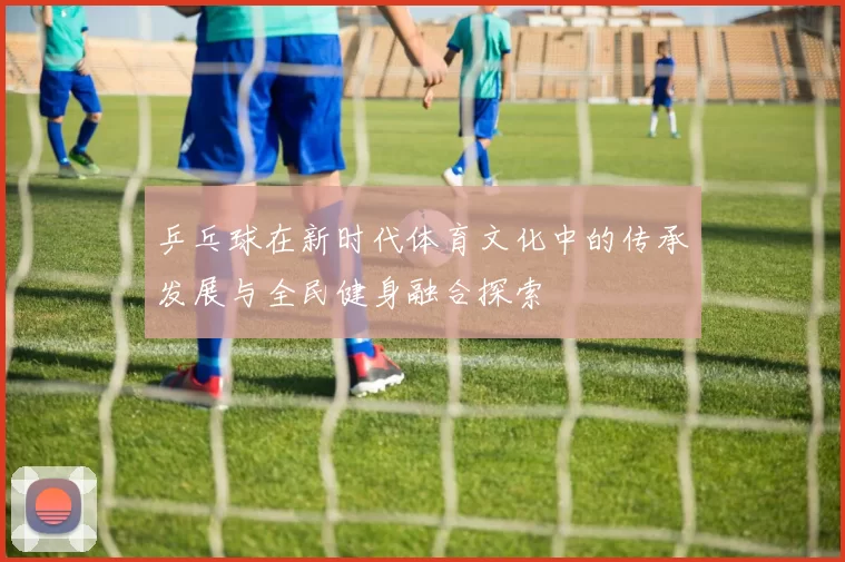 乒乓球在新时代体育文化中的传承发展与全民健身融合探索