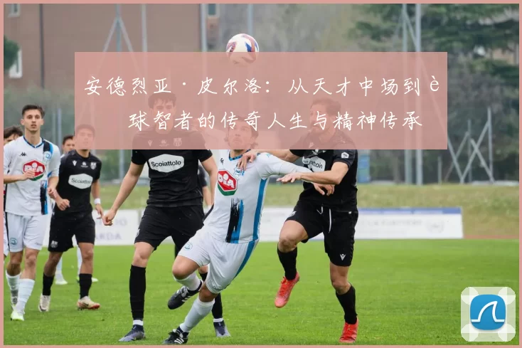 安德烈亚·皮尔洛：从天才中场到足球智者的传奇人生与精神传承