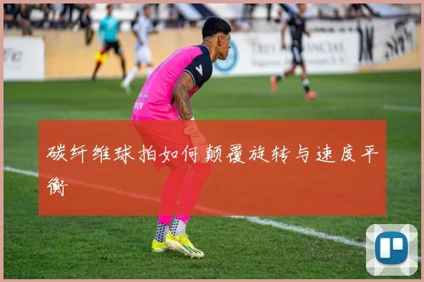 碳纤维球拍如何颠覆旋转与速度平衡