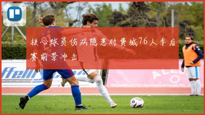 核心球员伤病隐患对费城76人季后赛前景冲击