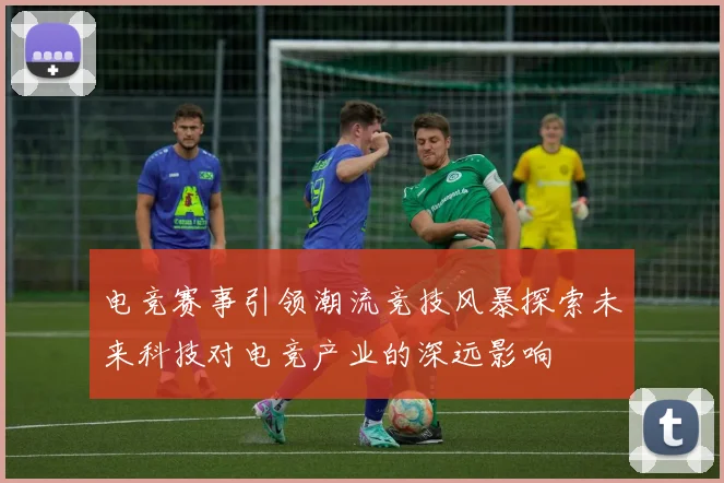 电竞赛事引领潮流竞技风暴探索未来科技对电竞产业的深远影响