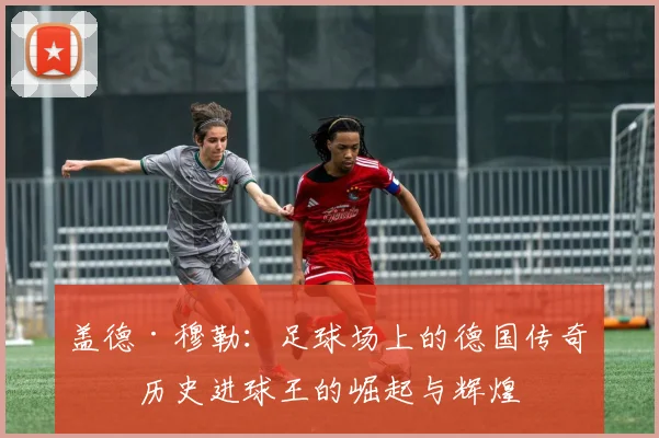 盖德·穆勒：足球场上的德国传奇与历史进球王的崛起与辉煌