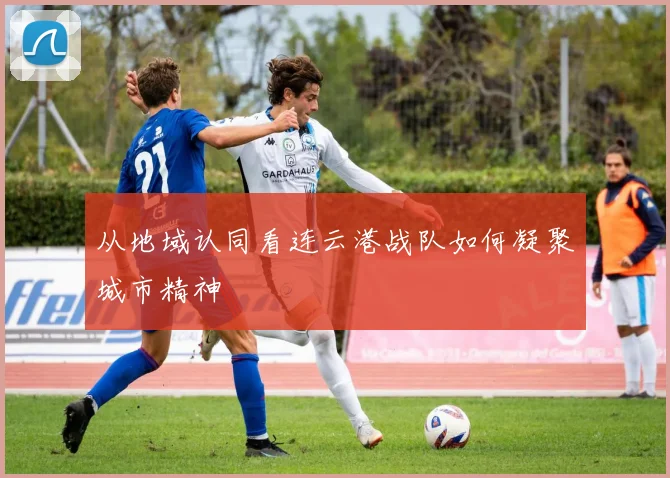 从地域认同看连云港战队如何凝聚城市精神