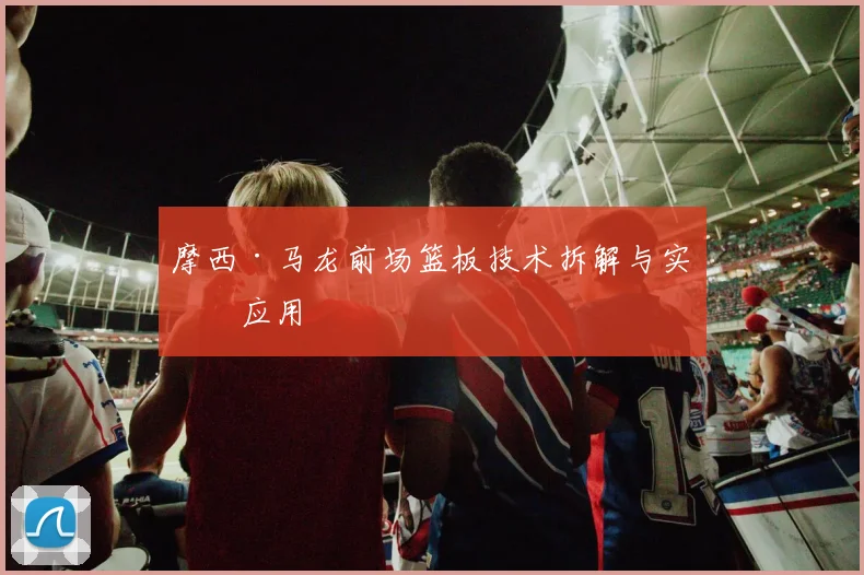 摩西·马龙前场篮板技术拆解与实战应用