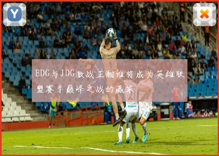 EDG与JDG激战正酣谁将成为英雄联盟赛季巅峰之战的赢家