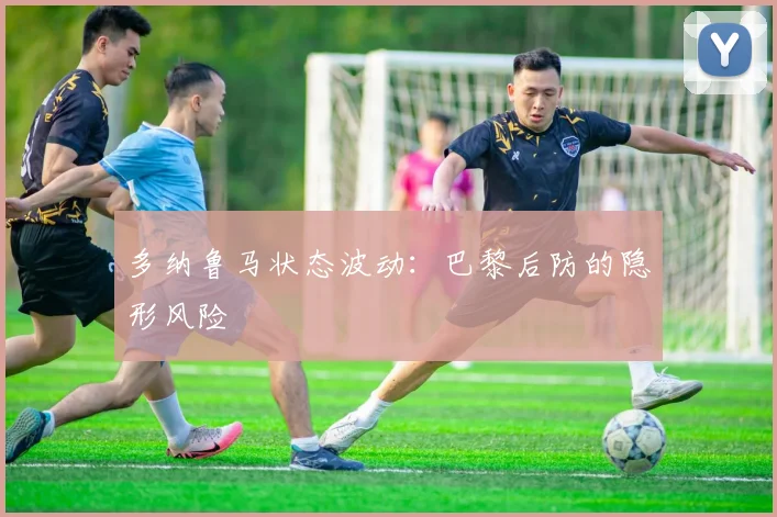 多纳鲁马状态波动：巴黎后防的隐形风险