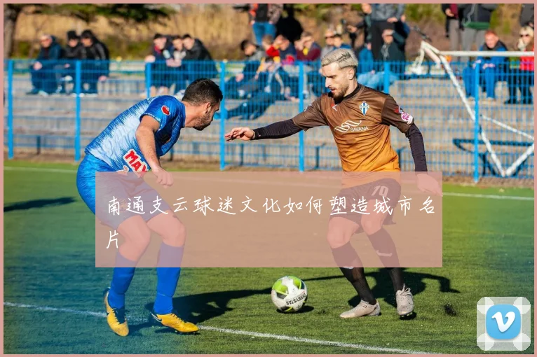 南通支云球迷文化如何塑造城市名片