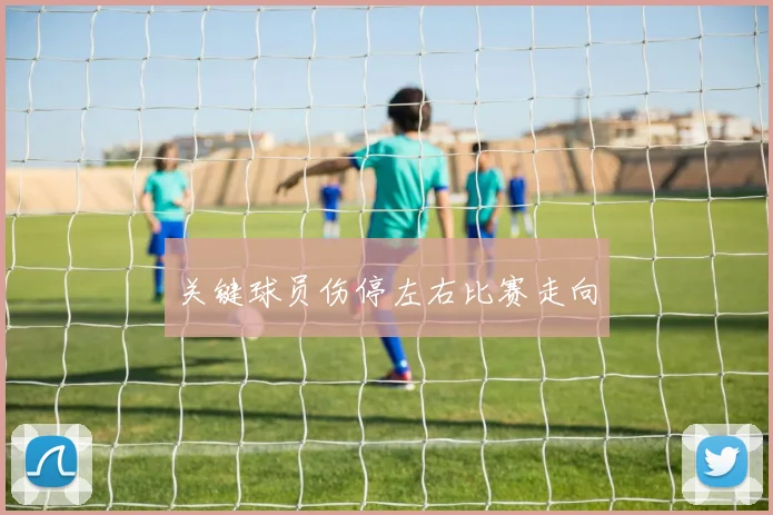 关键球员伤停左右比赛走向