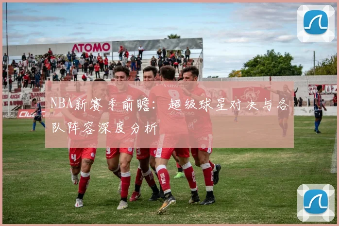 NBA新赛季前瞻：超级球星对决与各队阵容深度分析