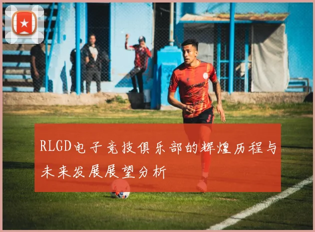 RLGD电子竞技俱乐部的辉煌历程与未来发展展望分析