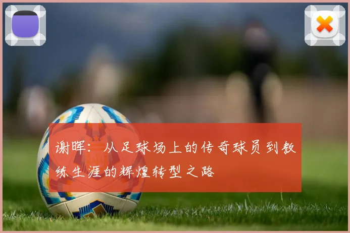 谢晖：从足球场上的传奇球员到教练生涯的辉煌转型之路