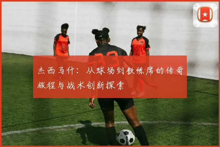 杰西马什：从球场到教练席的传奇旅程与战术创新探索